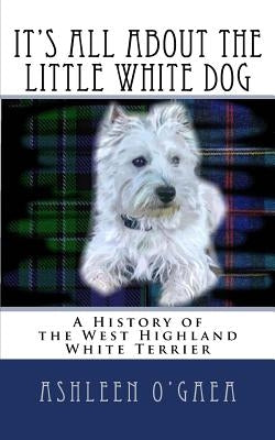 It's All About the Little White Dog: A History of the West Highland White Terrier by O'Gaea, Ashleen