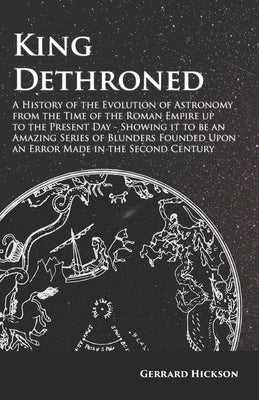 King Dethroned - A History of the Evolution of Astronomy from the Time of the Roman Empire up to the Present Day: Showing it to be an Amazing Series o by Hickson, Gerrard