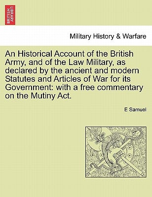 An Historical Account of the British Army, and of the Law Military, as declared by the ancient and modern Statutes and Articles of War for its Governm by Samuel, E.