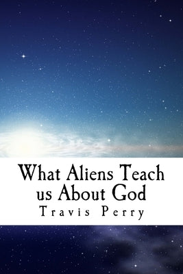 What Aliens Teach us About God: Christian Theological Observations Inspired by Science Fiction by Perry, Travis T.