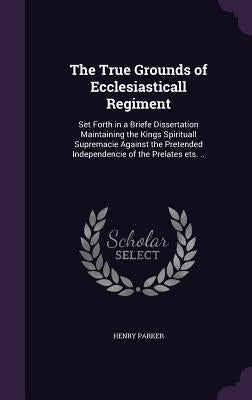 The True Grounds of Ecclesiasticall Regiment: Set Forth in a Briefe Dissertation Maintaining the Kings Spirituall Supremacie Against the Pretended Ind by Parker, Henry