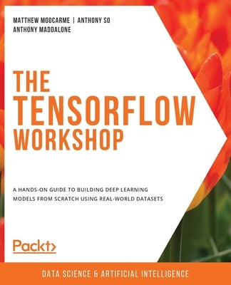 The TensorFlow Workshop: A hands-on guide to building deep learning models from scratch using real-world datasets by Moocarme, Matthew