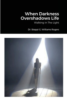 When Darkness Overshadows Life: Walking In The Light by Williams-Rogers, Steppi G.