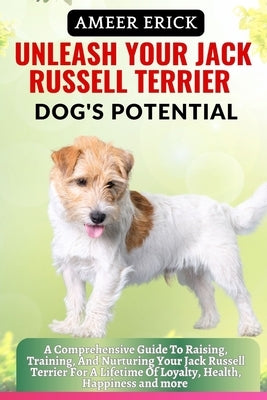 Unleash Your Jack Russell Terrier Dog's Potential: A Comprehensive Guide To Raising, Training, And Nurturing Your Jack Russell Terrier For A Lifetime by Erick, Ameer