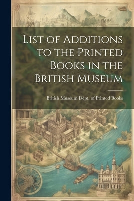 List of Additions to the Printed Books in the British Museum by Museum Dept of Printed Books, British