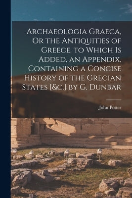 Archaeologia Graeca, Or the Antiquities of Greece. to Which Is Added, an Appendix, Containing a Concise History of the Grecian States [&c.] by G. Dunb by Potter, John