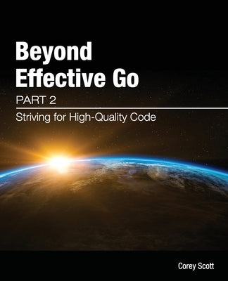 Beyond Effective Go: Part 2 - Striving for High-Quality Code by Scott, Corey S.