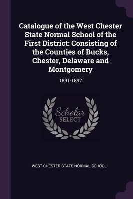 Catalogue of the West Chester State Normal School of the First District: Consisting of the Counties of Bucks, Chester, Delaware and Montgomery: 1891-1 by West Chester State Normal School