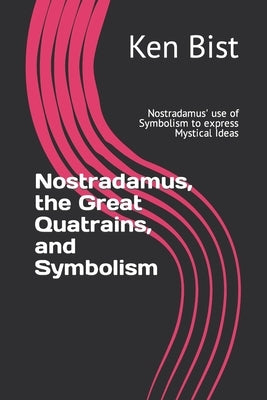 Nostradamus, the Great Quatrains, and Symbolism: Nostradamus' use of Symbolism to express Mystical Ideas by Bist, Ken