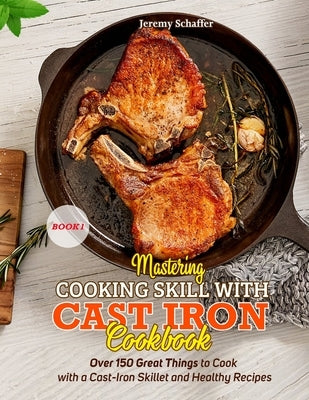 Mastering Cooking Skills with Cast Iron Cookbook: Over 150 Great Things to Cook with a Cast-Iron Skillet and Healthy Recipes (Part 1) by Jeremy, Schaffer