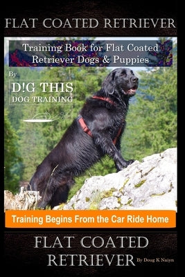 Flat Coated Retriever Training Book for Flat Coated Retriever Dogs & Puppies By D!G THIS DOG Training, Training Begins from the Car Ride Home, Flat Co by Naiyn, Doug K.