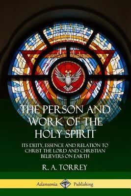 The Person and Work of the Holy Spirit: Its Deity, Essence and Relation to Christ the Lord and Christian Believers on Earth by Torrey, R. a.