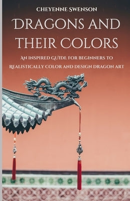 Dragons and Their Colors: An Inspired Guide for Beginners to Realistically Color and Design Dragon Art by Swenson, Cheyenne