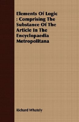 Elements Of Logic: Comprising The Substance Of The Article In The Encyclopaedia Metropolitana by Whately, Richard