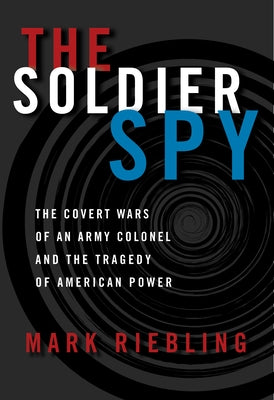 The Soldier Spy: The Covert Wars of an Army Colonel and the Tragedy of American Power by Riebling, Mark