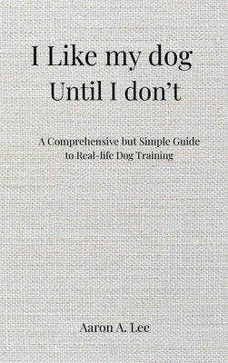 I like my dog until I don't: A Comprehensive but Simple Guide to Real-Life Dog Training by Lee, Aaron