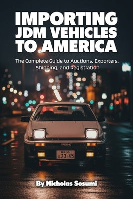 Importing JDM Vehicles to America: The Complete Guide to Auctions, Exporters, Shipping, and Registration by Sosumi, Nicholas