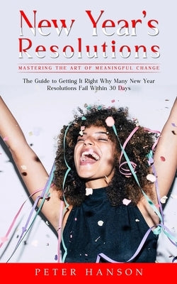 New Year's Resolutions: Mastering the Art of Meaningful Change (The Guide to Getting It Right Why Many New Year Resolutions Fail Within 30 Days) by Hanson, Peter
