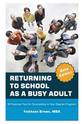Returning to School as a Busy Adult: 8 Practical Tips for Succeeding in Your Degree Program by Brown, Faithann Y.