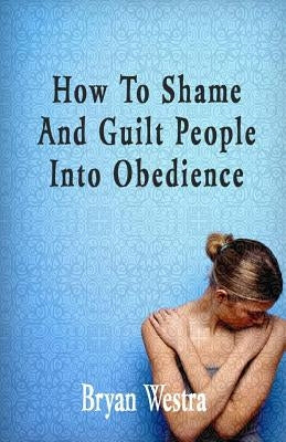 How To Shame And Guilt People Into Obedience by Westra, Bryan