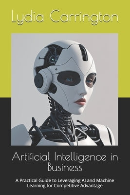 Artificial Intelligence in Business: A Practical Guide to Leveraging AI and Machine Learning for Competitive Advantage by Carrington, Lydia