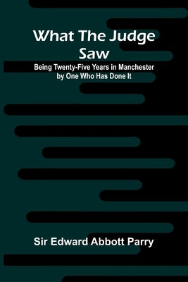 What The Judge Saw: Being Twenty-Five Years In Manchester By One Who Has Done It by Edward Abbott Parry