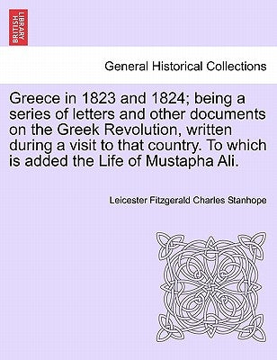 Greece in 1823 and 1824; Being a Series of Letters and Other Documents on the Greek Revolution, Written During a Visit to That Country. to Which Is Ad by Stanhope, Leicester Fitzgerald Charles