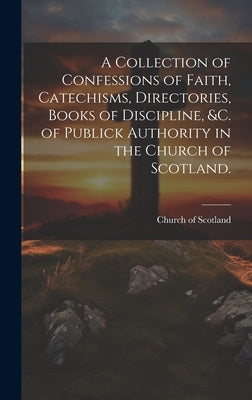 A Collection of Confessions of Faith, Catechisms, Directories, Books of Discipline, &c. of Publick Authority in the Church of Scotland. by Church of Scotland