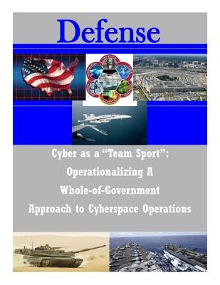 Cyber as a "Team Sport": Operationalizing A Whole-of-Government Approach to Cyberspace Operations by National Defense University