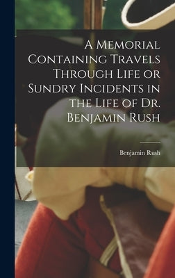 A Memorial Containing Travels Through Life or Sundry Incidents in the Life of Dr. Benjamin Rush by Rush, Benjamin