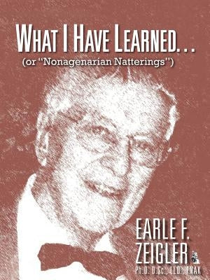 What I Have Learned...: (Or Nonagenarian Natterings) by Zeigler, Earle F.