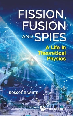 Fission, Fusion and Spies: A Life in Theoretical Physics by Roscoe B White