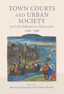Town Courts and Urban Society in Late Medieval England, 1250-1500 by Goddard, Richard