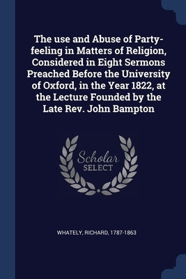 The use and Abuse of Party-feeling in Matters of Religion, Considered in Eight Sermons Preached Before the University of Oxford, in the Year 1822, at by Whately, Richard