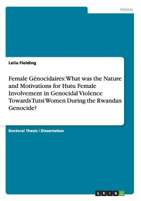 Female Génocidaires: What was the Nature and Motivations for Hutu Female Involvement in Genocidal Violence Towards Tutsi Women During the R by Fielding, Leila