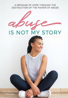 Abuse is Not My Story: A Message of Hope Through the Destruction of the Power of Abuse by Michael, Victoria Elise