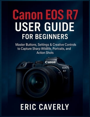 Canon EOS R7 User Guide for beginners: Master Buttons, Settings & Creative Controls to Capture Sharp Wildlife, Portraits, and Action Shots by Caverly, Eric