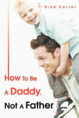 How To Be A Daddy, Not A Father by Carver, Brad