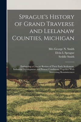 Sprague's History of Grand Traverse and Leelanaw Counties, Michigan: Embracing a Concise Review of Their Early Settlement, Industrial Development and by Sprague, Elvin L.
