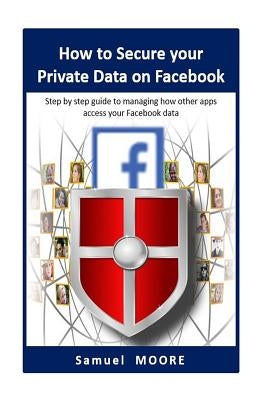How to Secure your Private Data on Facebook: Step by step guide to managing how other apps access your Facebook data (2018 Revision) by Moore, Samuel