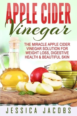 Apple Cider Vinegar: The Miracle Apple Cider Vinegar Solution For Weight Loss, Digestive Health & Beautiful Skin by Jacobs, Jessica