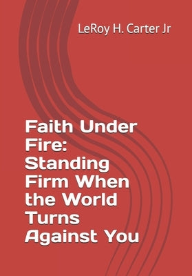 Faith Under Fire: Standing Firm When the World Turns Against You by Carter, Leroy H., Jr.
