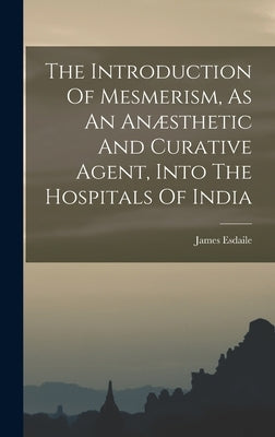 The Introduction Of Mesmerism, As An Anæsthetic And Curative Agent, Into The Hospitals Of India by Esdaile, James
