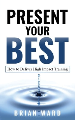 Present Your Best: How to Deliver High Impact Training by Brian, Ward