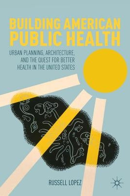 Building American Public Health: Urban Planning, Architecture, and the Quest for Better Health in the United States by Lopez, R.