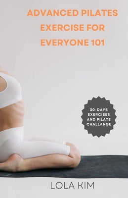 Advanced Pilates Exercise for Everyone 101: A book showcasing a variety of exercises suitable for people of all ages, fitness levels, weight loss and by Kim, Lola