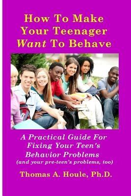 How to Make Your Teenager Want to Behave: A Practical Guide for Fixing Your Teen's Behavior Problems (and your pre-teen's problems, too) by Houle, Thomas A.