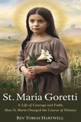 St. Maria Goretti: A Life Of Courage And Faith, How St.Maria Changed The Course Of History. by Hartwell, Tobias