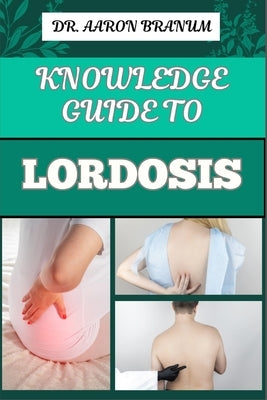 Knowledge Guide to Lordosis: Essential Manual To Symptoms, Treatment Options, And Exercises For Alleviating Lower Back Pain And Improving Posture by Branum, Aaron