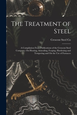 The Treatment of Steel: A Compilation From Publications of the Crescent Steel Company, On Heating, Annealing, Forging, Hardening and Tempering by Co, Crescent Steel